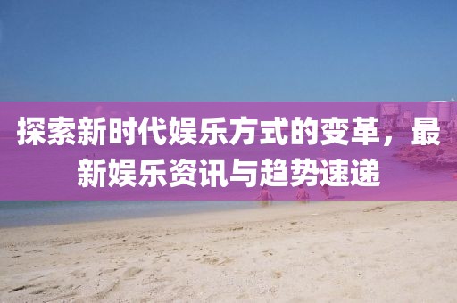 探索新时代娱乐方式的变革，最新娱乐资讯与趋势速递