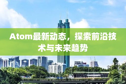 Atom最新动态，探索前沿技术与未来趋势