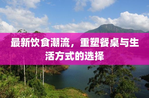 最新饮食潮流，重塑餐桌与生活方式的选择