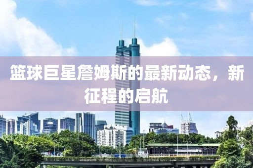 篮球巨星詹姆斯的最新动态，新征程的启航