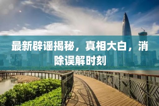 最新辟谣揭秘，真相大白，消除误解时刻