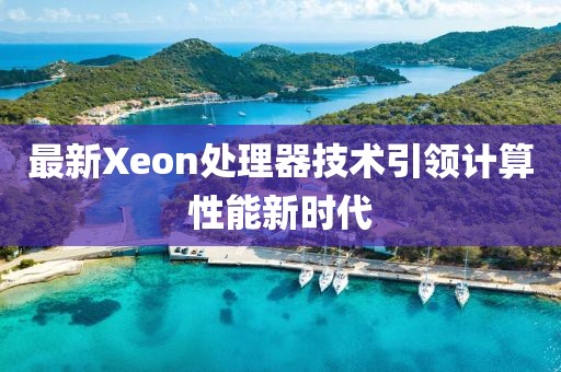 最新Xeon处理器技术引领计算性能新时代