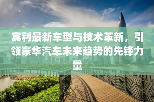 宾利最新车型与技术革新，引领豪华汽车未来趋势的先锋力量