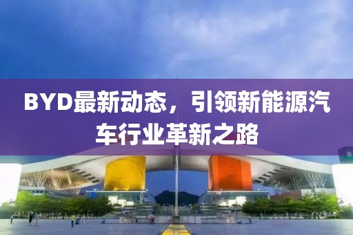 BYD最新动态，引领新能源汽车行业革新之路