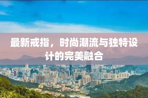 最新戒指，时尚潮流与独特设计的完美融合