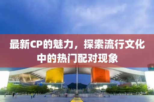 最新CP的魅力，探索流行文化中的热门配对现象