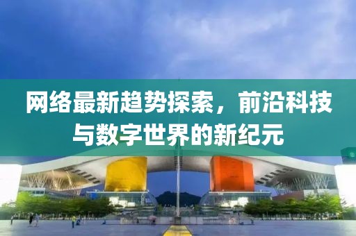 网络最新趋势探索，前沿科技与数字世界的新纪元