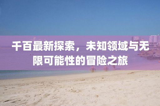 千百最新探索，未知领域与无限可能性的冒险之旅