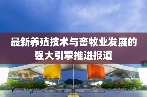 最新养殖技术与畜牧业发展的强大引擎推进报道