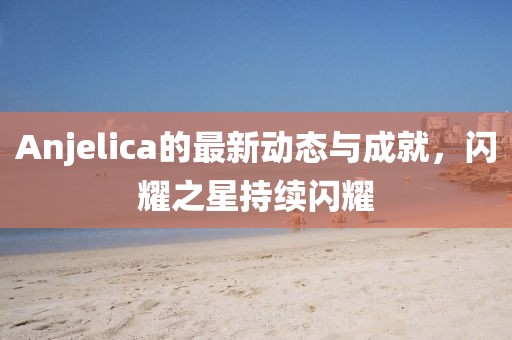 Anjelica的最新动态与成就，闪耀之星持续闪耀
