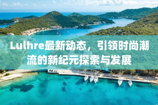 Lulhre最新动态，引领时尚潮流的新纪元探索与发展