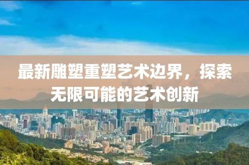 最新雕塑重塑艺术边界，探索无限可能的艺术创新