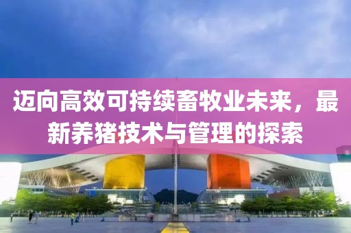 迈向高效可持续畜牧业未来，最新养猪技术与管理的探索