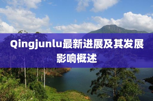 Qingjunlu最新进展及其发展影响概述