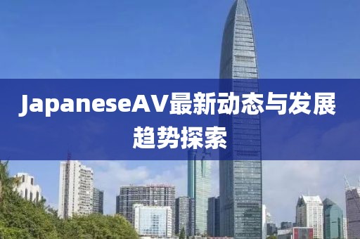 JapaneseAV最新动态与发展趋势探索