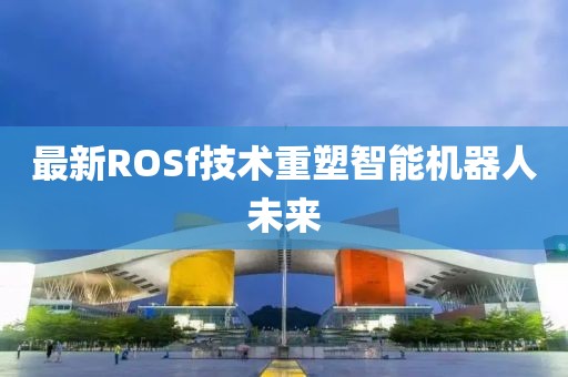 最新ROSf技术重塑智能机器人未来