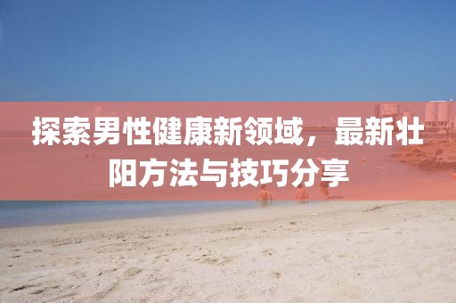 探索男性健康新领域，最新壮阳方法与技巧分享