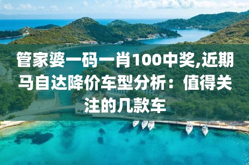 管家婆一码一肖100中奖,近期马自达降价车型分析：值得关注的几款车