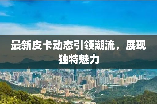 最新皮卡动态引领潮流，展现独特魅力