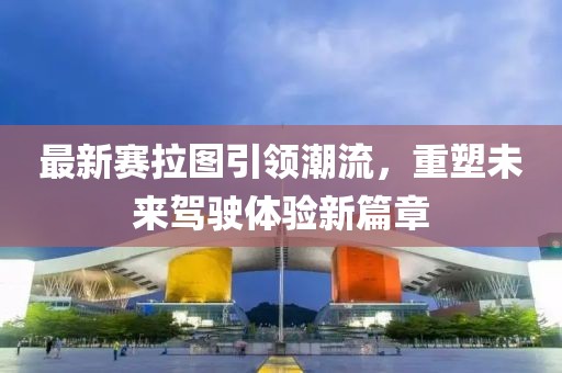 最新赛拉图引领潮流，重塑未来驾驶体验新篇章