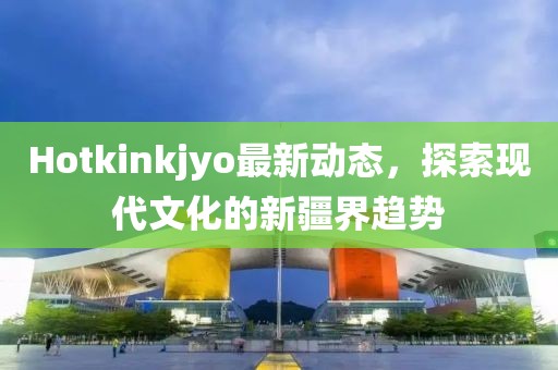 Hotkinkjyo最新动态，探索现代文化的新疆界趋势