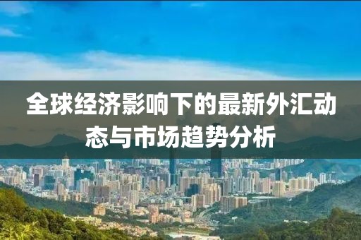 全球经济影响下的最新外汇动态与市场趋势分析