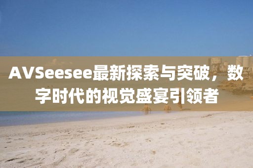 AVSeesee最新探索与突破，数字时代的视觉盛宴引领者