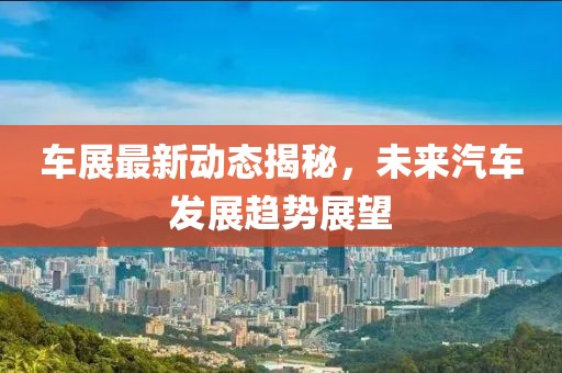 车展最新动态揭秘，未来汽车发展趋势展望
