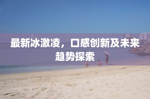 最新冰激凌，口感创新及未来趋势探索