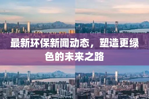 最新环保新闻动态，塑造更绿色的未来之路