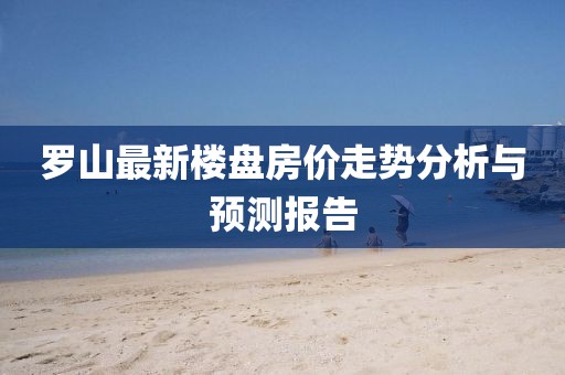 罗山最新楼盘房价走势分析与预测报告