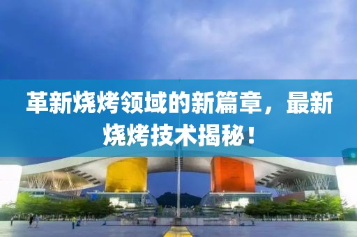 革新烧烤领域的新篇章，最新烧烤技术揭秘！
