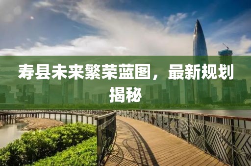 寿县未来繁荣蓝图，最新规划揭秘