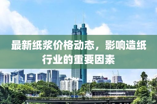 最新纸浆价格动态，影响造纸行业的重要因素