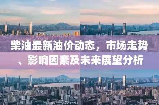 柴油最新油价动态，市场走势、影响因素及未来展望分析