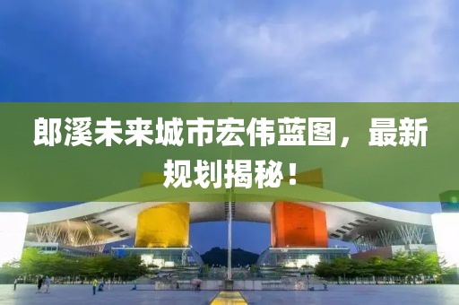 郎溪未来城市宏伟蓝图，最新规划揭秘！