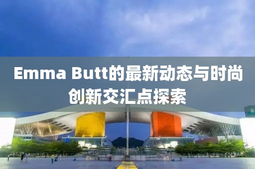 Emma Butt的最新动态与时尚创新交汇点探索