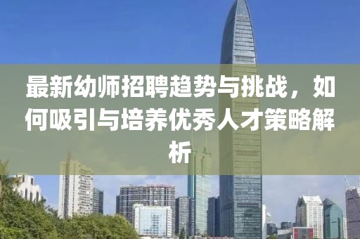 最新幼师招聘趋势与挑战，如何吸引与培养优秀人才策略解析