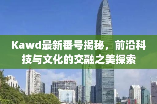 Kawd最新番号揭秘，前沿科技与文化的交融之美探索