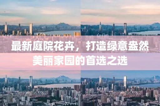最新庭院花卉，打造绿意盎然美丽家园的首选之选