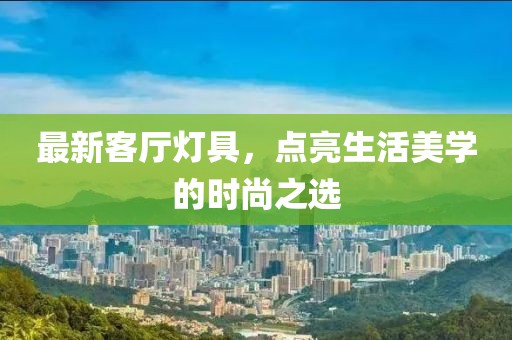 最新客厅灯具，点亮生活美学的时尚之选