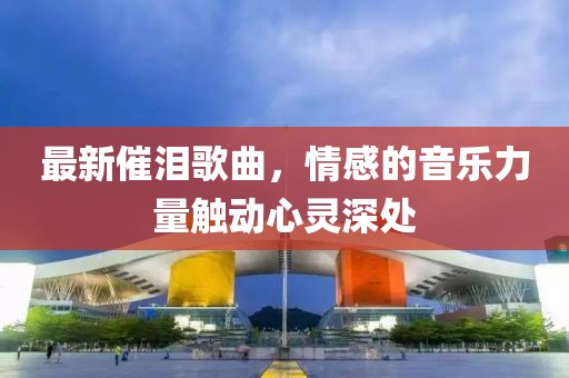 最新催泪歌曲，情感的音乐力量触动心灵深处