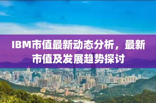 IBM市值最新动态分析，最新市值及发展趋势探讨