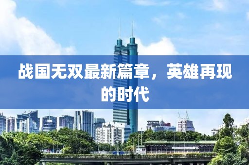 战国无双最新篇章，英雄再现的时代