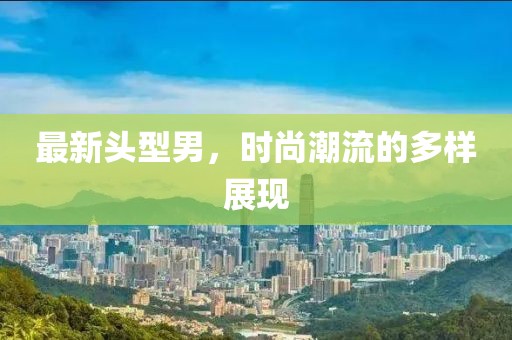最新头型男，时尚潮流的多样展现