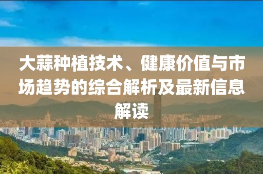 大蒜种植技术、健康价值与市场趋势的综合解析及最新信息解读