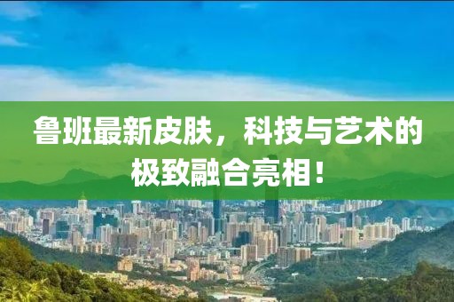 鲁班最新皮肤，科技与艺术的极致融合亮相！