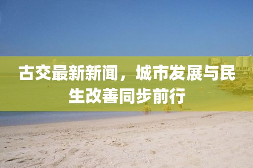 古交最新新闻，城市发展与民生改善同步前行