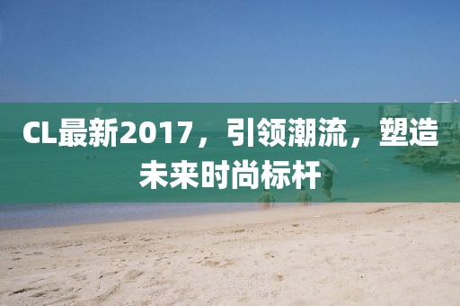CL最新2017，引领潮流，塑造未来时尚标杆