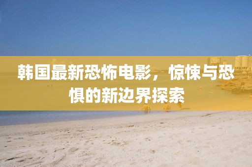 韩国最新恐怖电影，惊悚与恐惧的新边界探索